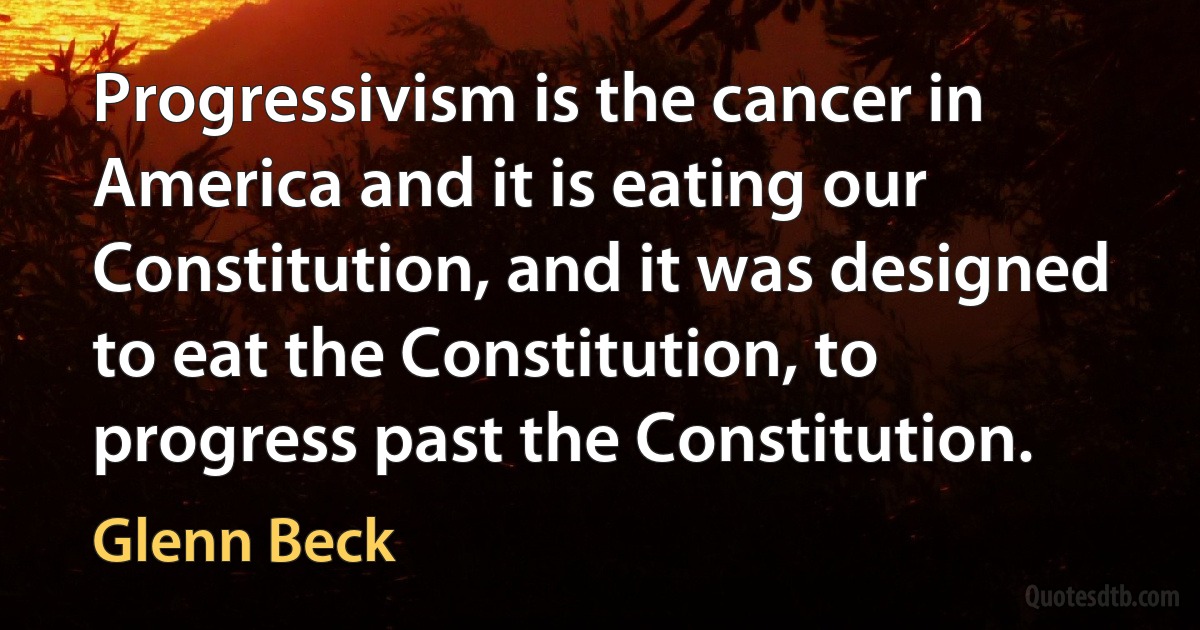 Progressivism is the cancer in America and it is eating our Constitution, and it was designed to eat the Constitution, to progress past the Constitution. (Glenn Beck)