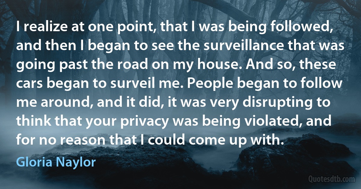 I realize at one point, that I was being followed, and then I began to see the surveillance that was going past the road on my house. And so, these cars began to surveil me. People began to follow me around, and it did, it was very disrupting to think that your privacy was being violated, and for no reason that I could come up with. (Gloria Naylor)