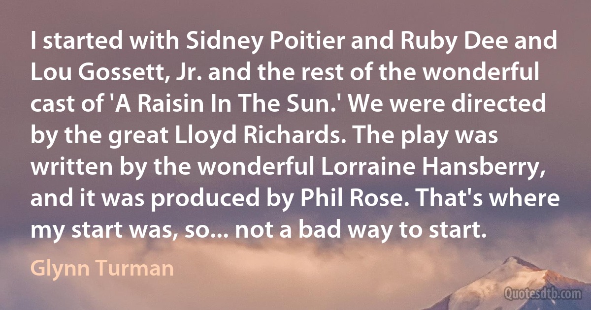 I started with Sidney Poitier and Ruby Dee and Lou Gossett, Jr. and the rest of the wonderful cast of 'A Raisin In The Sun.' We were directed by the great Lloyd Richards. The play was written by the wonderful Lorraine Hansberry, and it was produced by Phil Rose. That's where my start was, so... not a bad way to start. (Glynn Turman)