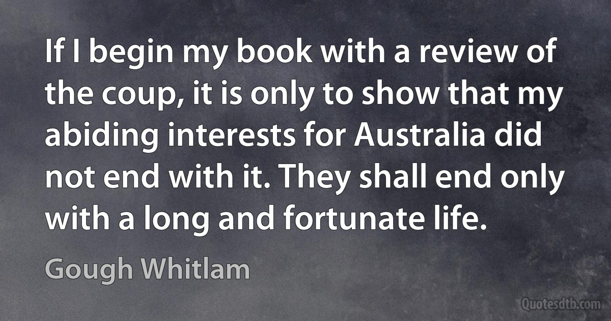 If I begin my book with a review of the coup, it is only to show that my abiding interests for Australia did not end with it. They shall end only with a long and fortunate life. (Gough Whitlam)