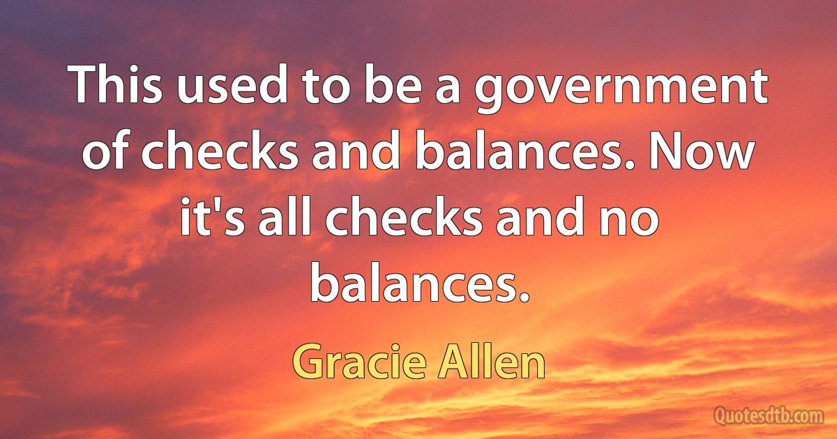 This used to be a government of checks and balances. Now it's all checks and no balances. (Gracie Allen)