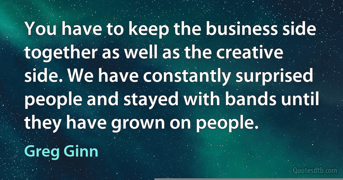 You have to keep the business side together as well as the creative side. We have constantly surprised people and stayed with bands until they have grown on people. (Greg Ginn)