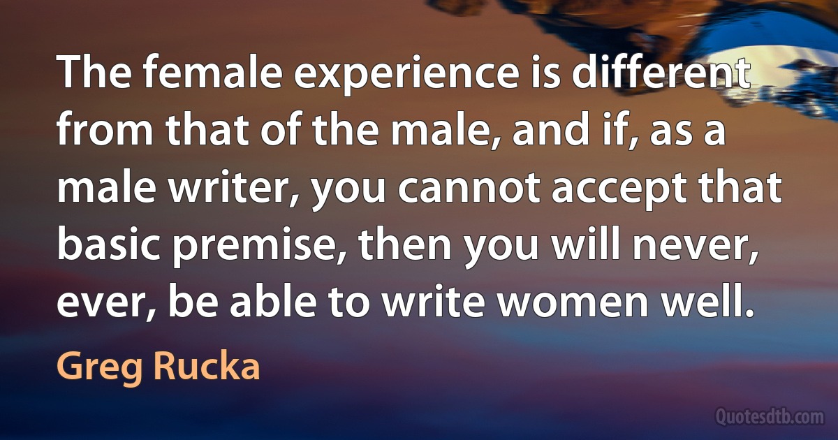 The female experience is different from that of the male, and if, as a male writer, you cannot accept that basic premise, then you will never, ever, be able to write women well. (Greg Rucka)