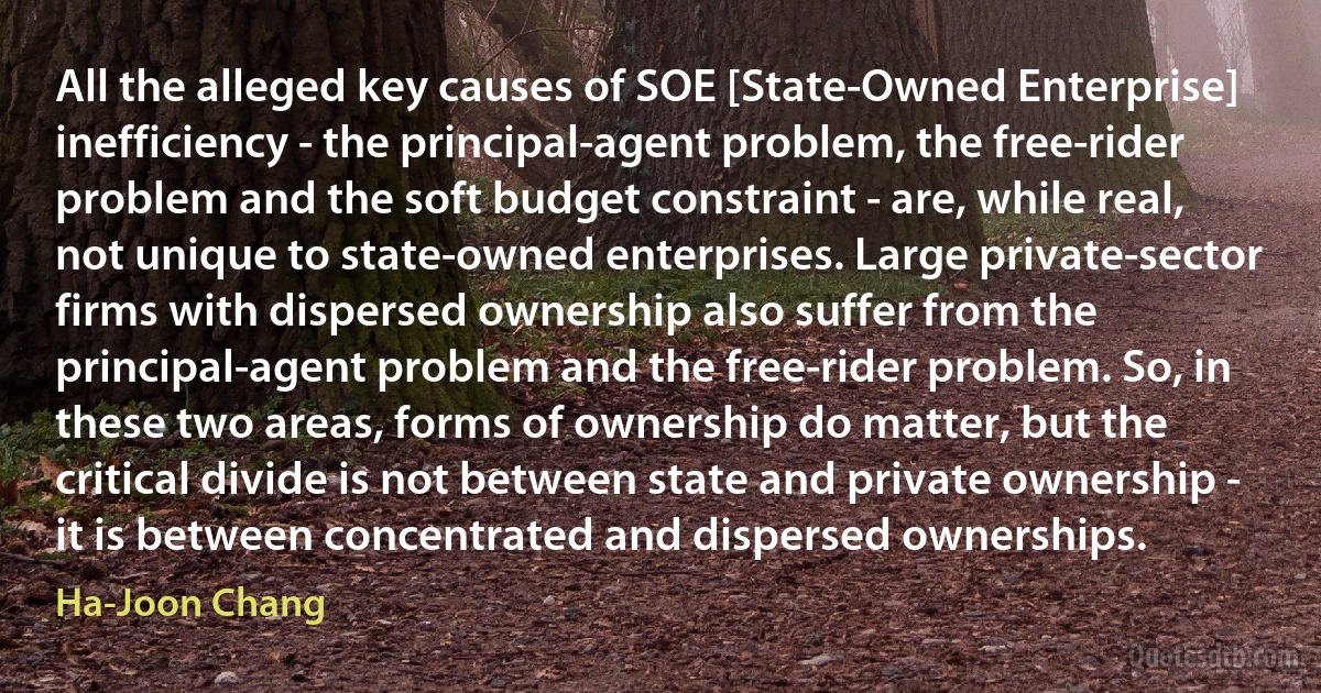 All the alleged key causes of SOE [State-Owned Enterprise] inefficiency - the principal-agent problem, the free-rider problem and the soft budget constraint - are, while real, not unique to state-owned enterprises. Large private-sector firms with dispersed ownership also suffer from the principal-agent problem and the free-rider problem. So, in these two areas, forms of ownership do matter, but the critical divide is not between state and private ownership - it is between concentrated and dispersed ownerships. (Ha-Joon Chang)