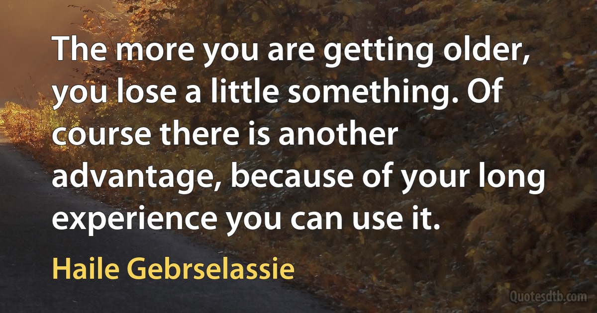 The more you are getting older, you lose a little something. Of course there is another advantage, because of your long experience you can use it. (Haile Gebrselassie)