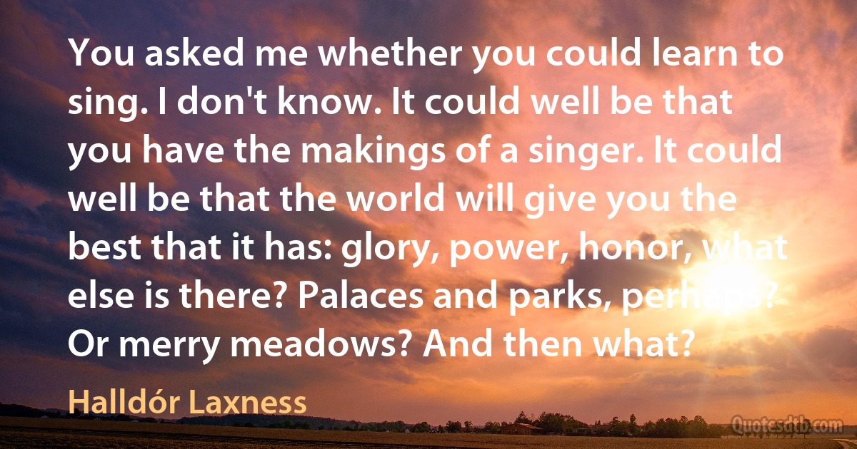 You asked me whether you could learn to sing. I don't know. It could well be that you have the makings of a singer. It could well be that the world will give you the best that it has: glory, power, honor, what else is there? Palaces and parks, perhaps? Or merry meadows? And then what? (Halldór Laxness)