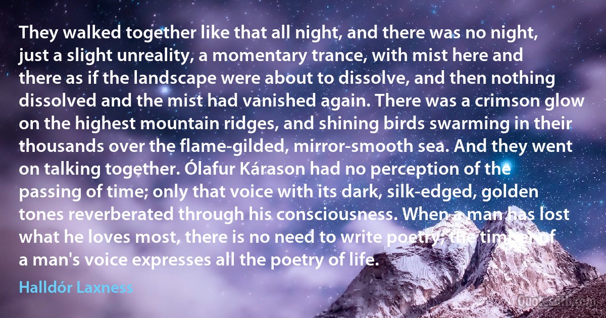 They walked together like that all night, and there was no night, just a slight unreality, a momentary trance, with mist here and there as if the landscape were about to dissolve, and then nothing dissolved and the mist had vanished again. There was a crimson glow on the highest mountain ridges, and shining birds swarming in their thousands over the flame-gilded, mirror-smooth sea. And they went on talking together. Ólafur Kárason had no perception of the passing of time; only that voice with its dark, silk-edged, golden tones reverberated through his consciousness. When a man has lost what he loves most, there is no need to write poetry; the timber of a man's voice expresses all the poetry of life. (Halldór Laxness)