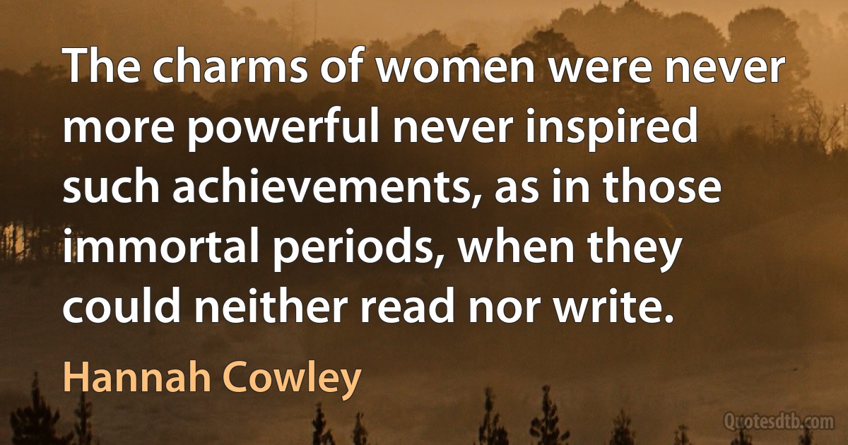 The charms of women were never more powerful never inspired such achievements, as in those immortal periods, when they could neither read nor write. (Hannah Cowley)