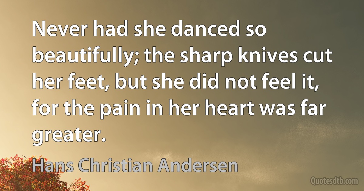 Never had she danced so beautifully; the sharp knives cut her feet, but she did not feel it, for the pain in her heart was far greater. (Hans Christian Andersen)