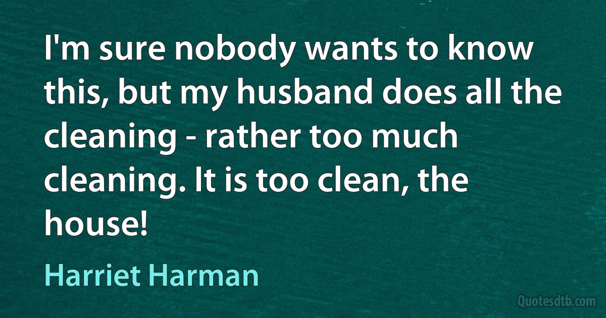 I'm sure nobody wants to know this, but my husband does all the cleaning - rather too much cleaning. It is too clean, the house! (Harriet Harman)