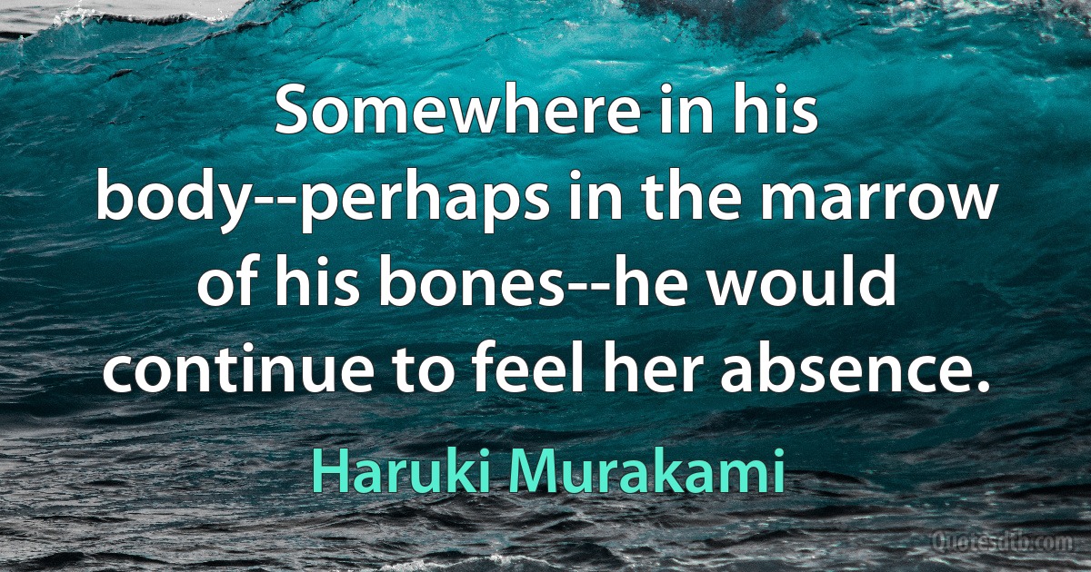 Somewhere in his body--perhaps in the marrow of his bones--he would continue to feel her absence. (Haruki Murakami)