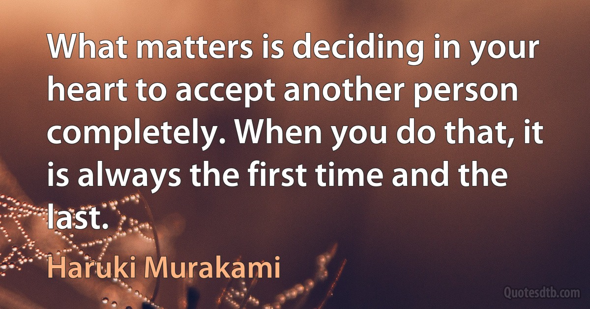 What matters is deciding in your heart to accept another person completely. When you do that, it is always the first time and the last. (Haruki Murakami)