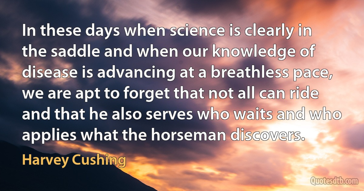 In these days when science is clearly in the saddle and when our knowledge of disease is advancing at a breathless pace, we are apt to forget that not all can ride and that he also serves who waits and who applies what the horseman discovers. (Harvey Cushing)