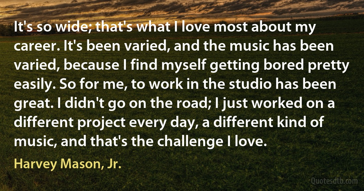 It's so wide; that's what I love most about my career. It's been varied, and the music has been varied, because I find myself getting bored pretty easily. So for me, to work in the studio has been great. I didn't go on the road; I just worked on a different project every day, a different kind of music, and that's the challenge I love. (Harvey Mason, Jr.)