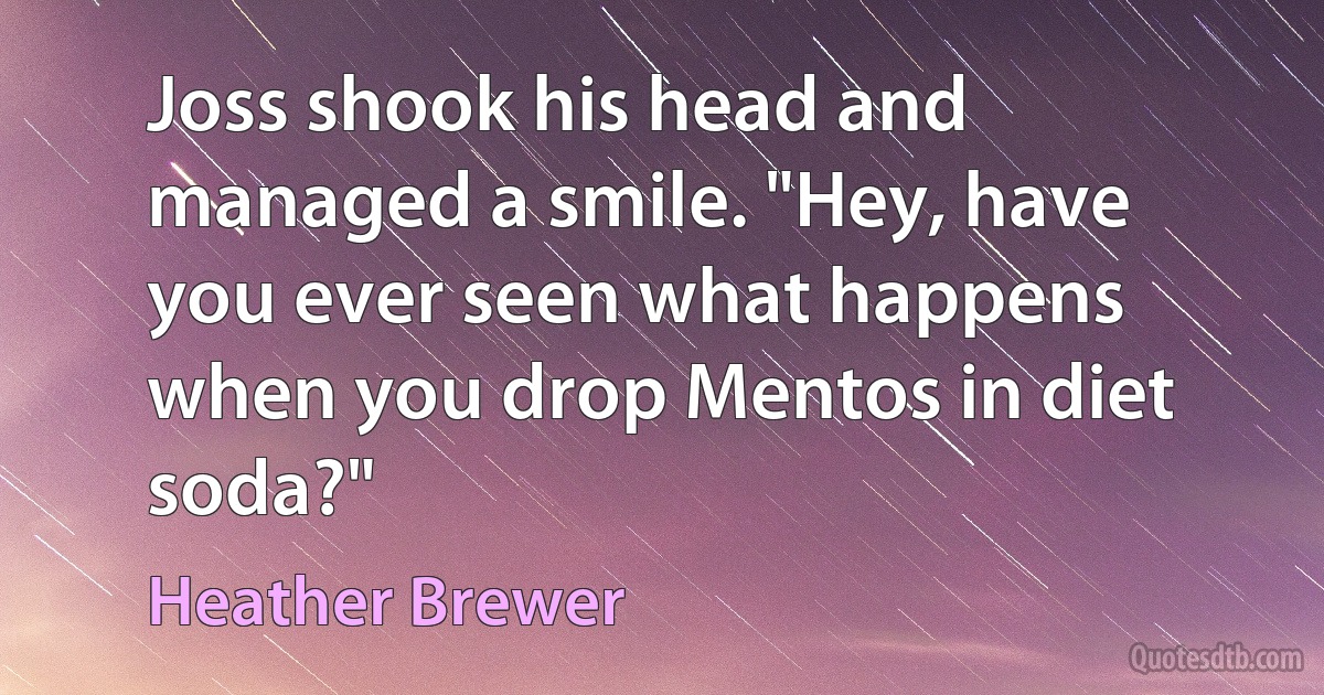 Joss shook his head and managed a smile. "Hey, have you ever seen what happens when you drop Mentos in diet soda?" (Heather Brewer)