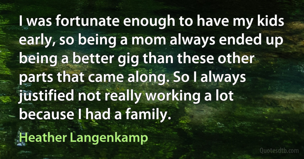 I was fortunate enough to have my kids early, so being a mom always ended up being a better gig than these other parts that came along. So I always justified not really working a lot because I had a family. (Heather Langenkamp)