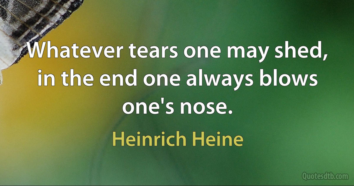 Whatever tears one may shed, in the end one always blows one's nose. (Heinrich Heine)