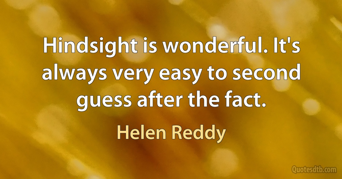 Hindsight is wonderful. It's always very easy to second guess after the fact. (Helen Reddy)