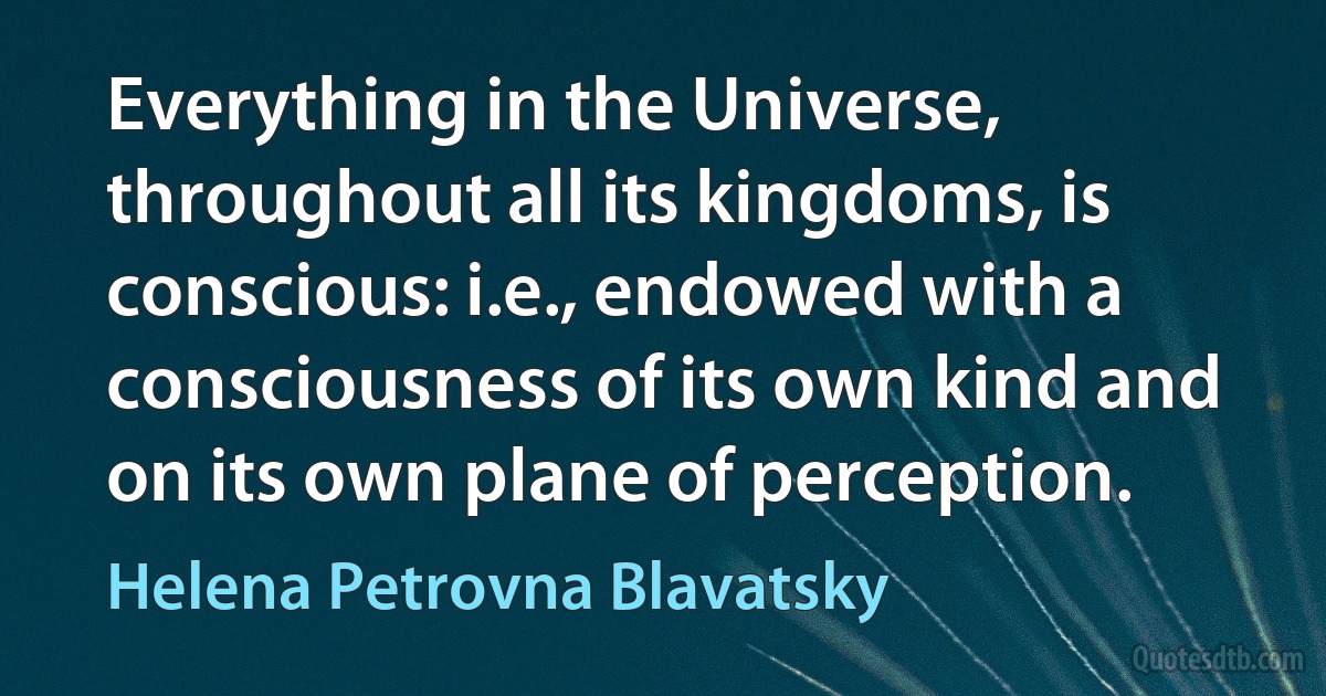 Everything in the Universe, throughout all its kingdoms, is conscious: i.e., endowed with a consciousness of its own kind and on its own plane of perception. (Helena Petrovna Blavatsky)