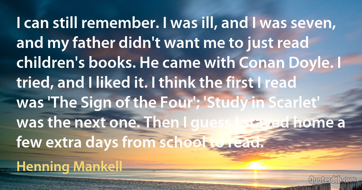 I can still remember. I was ill, and I was seven, and my father didn't want me to just read children's books. He came with Conan Doyle. I tried, and I liked it. I think the first I read was 'The Sign of the Four'; 'Study in Scarlet' was the next one. Then I guess I stayed home a few extra days from school to read. (Henning Mankell)