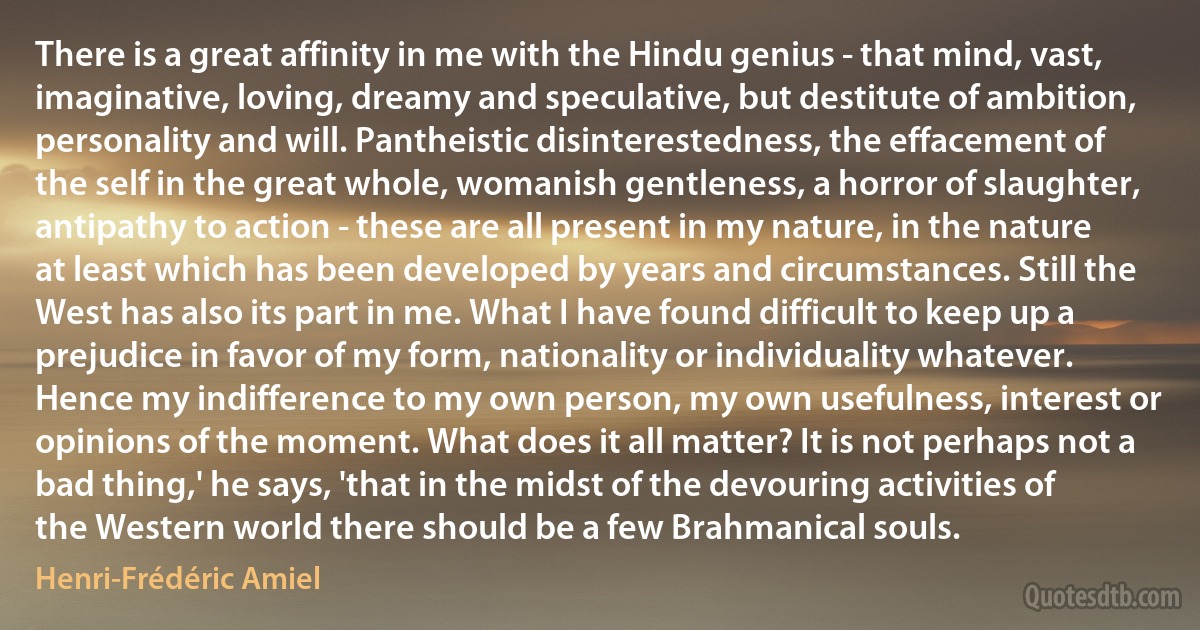 There is a great affinity in me with the Hindu genius - that mind, vast, imaginative, loving, dreamy and speculative, but destitute of ambition, personality and will. Pantheistic disinterestedness, the effacement of the self in the great whole, womanish gentleness, a horror of slaughter, antipathy to action - these are all present in my nature, in the nature at least which has been developed by years and circumstances. Still the West has also its part in me. What I have found difficult to keep up a prejudice in favor of my form, nationality or individuality whatever. Hence my indifference to my own person, my own usefulness, interest or opinions of the moment. What does it all matter? It is not perhaps not a bad thing,' he says, 'that in the midst of the devouring activities of the Western world there should be a few Brahmanical souls. (Henri-Frédéric Amiel)