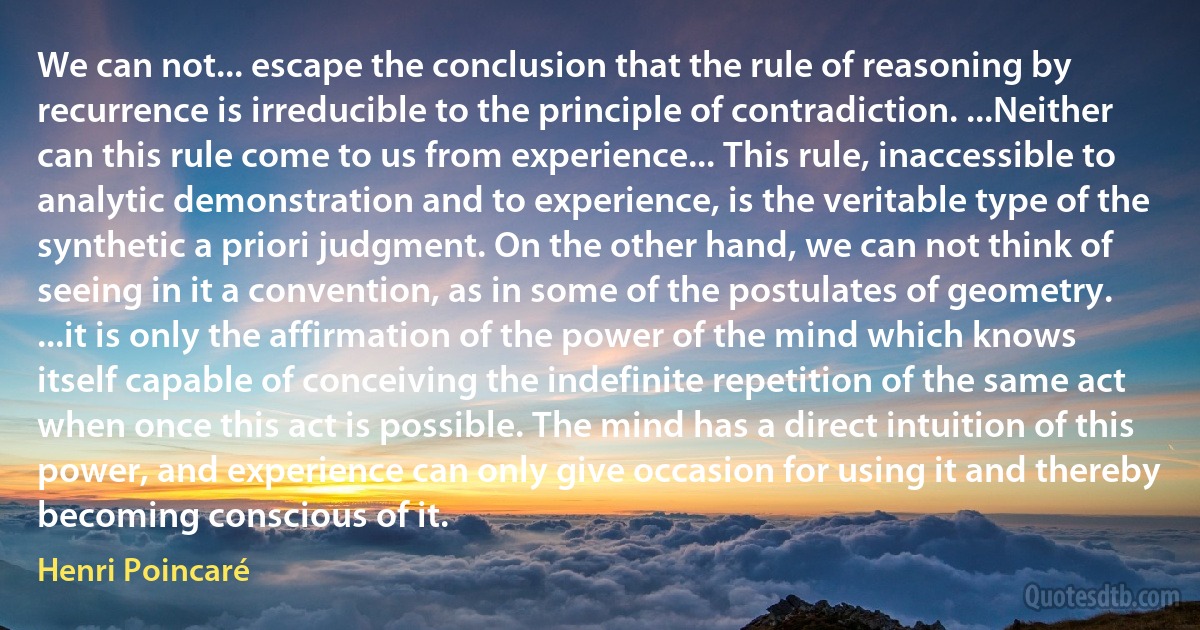 We can not... escape the conclusion that the rule of reasoning by recurrence is irreducible to the principle of contradiction. ...Neither can this rule come to us from experience... This rule, inaccessible to analytic demonstration and to experience, is the veritable type of the synthetic a priori judgment. On the other hand, we can not think of seeing in it a convention, as in some of the postulates of geometry. ...it is only the affirmation of the power of the mind which knows itself capable of conceiving the indefinite repetition of the same act when once this act is possible. The mind has a direct intuition of this power, and experience can only give occasion for using it and thereby becoming conscious of it. (Henri Poincaré)