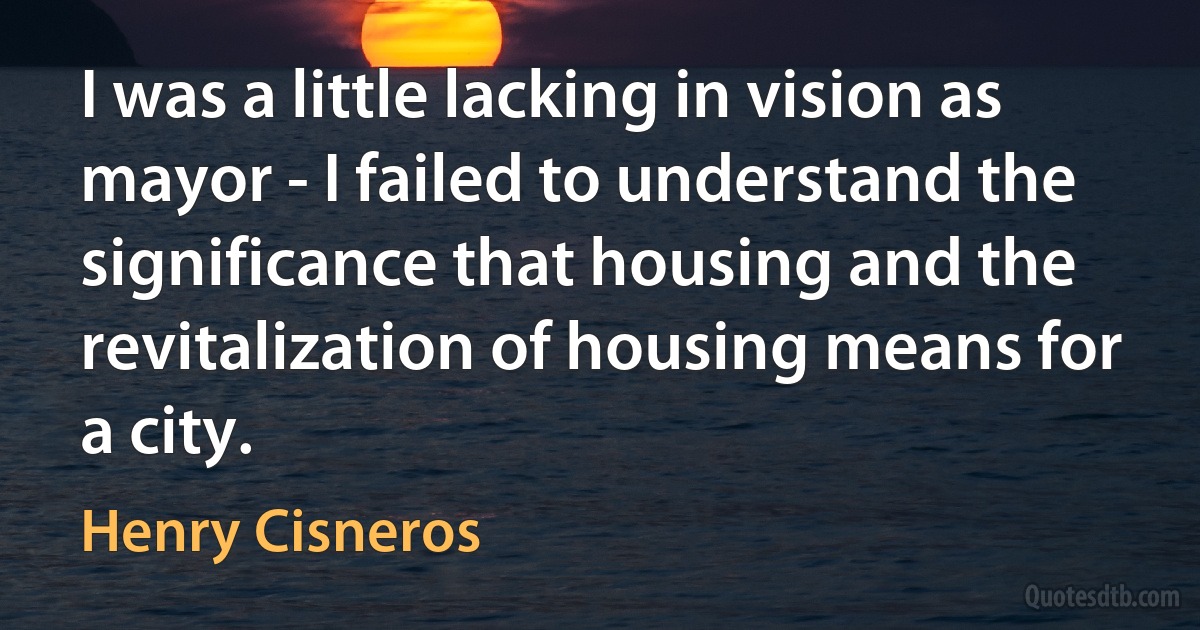 I was a little lacking in vision as mayor - I failed to understand the significance that housing and the revitalization of housing means for a city. (Henry Cisneros)