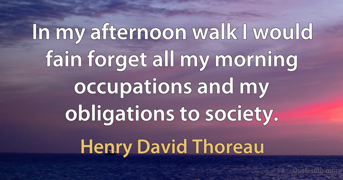 In my afternoon walk I would fain forget all my morning occupations and my obligations to society. (Henry David Thoreau)