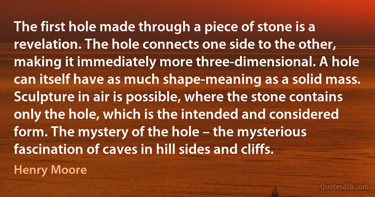 The first hole made through a piece of stone is a revelation. The hole connects one side to the other, making it immediately more three-dimensional. A hole can itself have as much shape-meaning as a solid mass. Sculpture in air is possible, where the stone contains only the hole, which is the intended and considered form. The mystery of the hole – the mysterious fascination of caves in hill sides and cliffs. (Henry Moore)