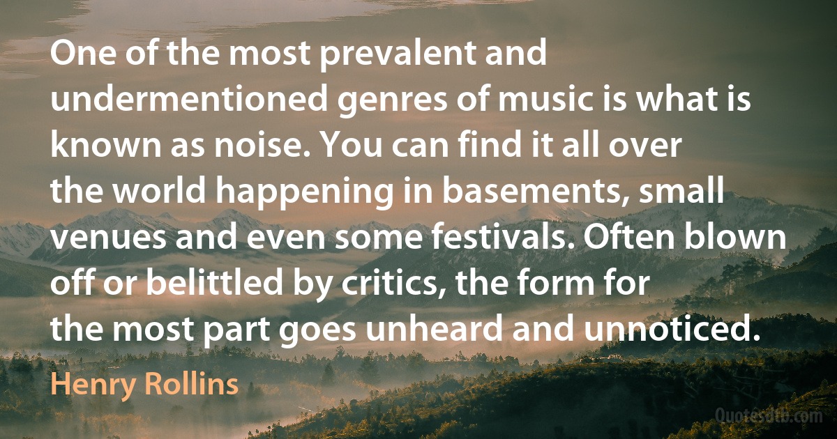 One of the most prevalent and undermentioned genres of music is what is known as noise. You can find it all over the world happening in basements, small venues and even some festivals. Often blown off or belittled by critics, the form for the most part goes unheard and unnoticed. (Henry Rollins)