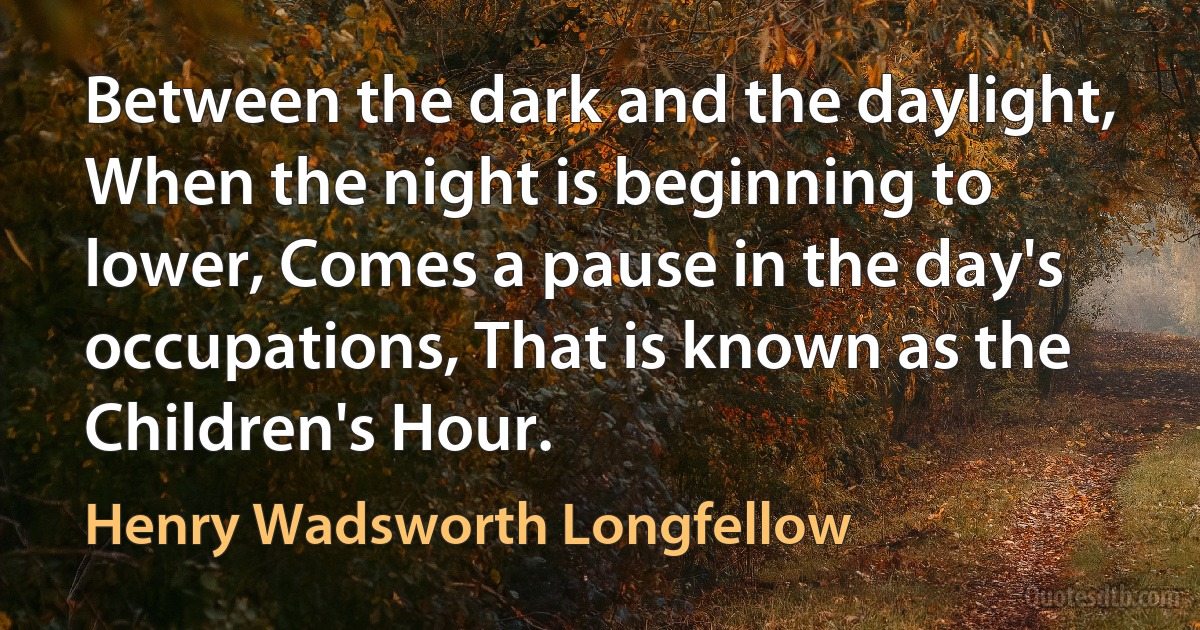 Between the dark and the daylight, When the night is beginning to lower, Comes a pause in the day's occupations, That is known as the Children's Hour. (Henry Wadsworth Longfellow)