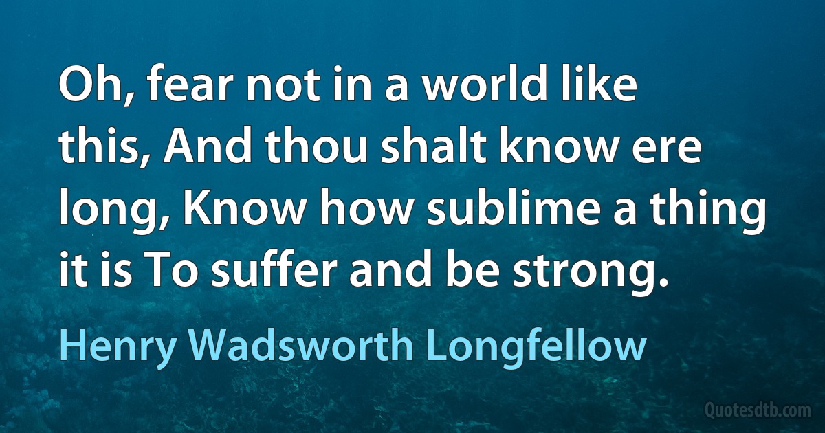 Oh, fear not in a world like this, And thou shalt know ere long, Know how sublime a thing it is To suffer and be strong. (Henry Wadsworth Longfellow)