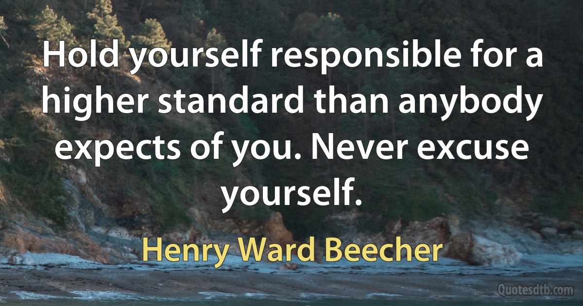 Hold yourself responsible for a higher standard than anybody expects of you. Never excuse yourself. (Henry Ward Beecher)