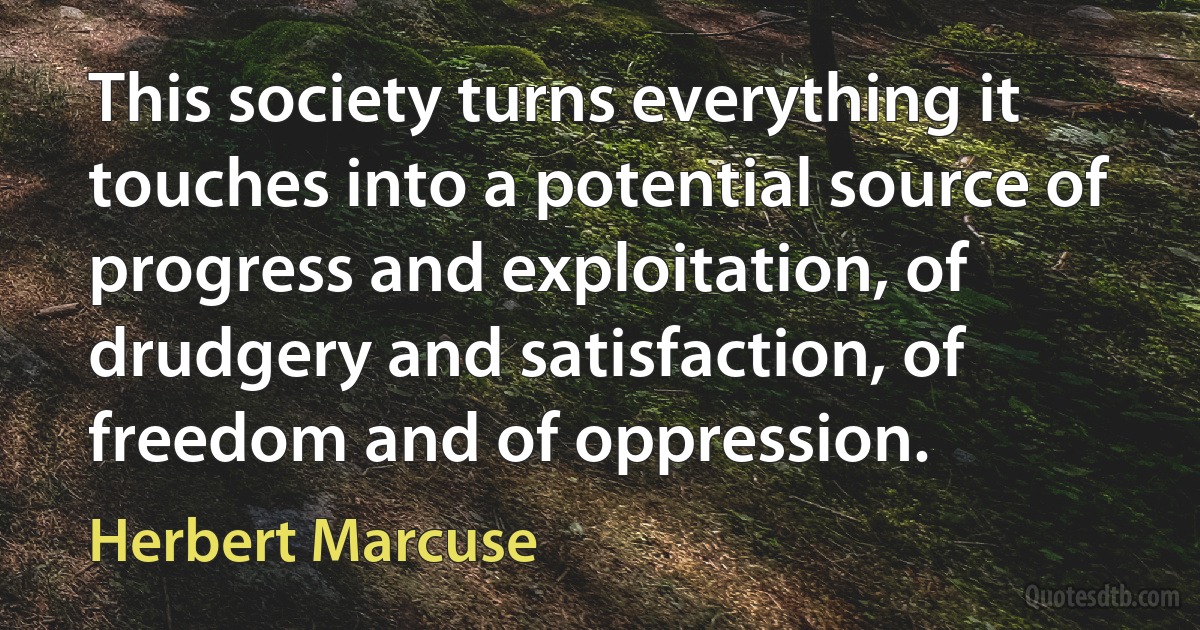 This society turns everything it touches into a potential source of progress and exploitation, of drudgery and satisfaction, of freedom and of oppression. (Herbert Marcuse)