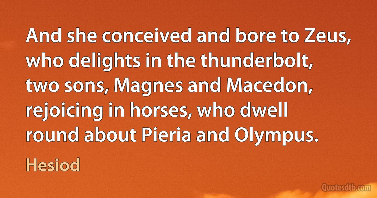 And she conceived and bore to Zeus, who delights in the thunderbolt, two sons, Magnes and Macedon, rejoicing in horses, who dwell round about Pieria and Olympus. (Hesiod)