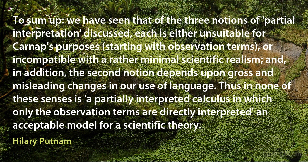 To sum up: we have seen that of the three notions of 'partial interpretation' discussed, each is either unsuitable for Carnap's purposes (starting with observation terms), or incompatible with a rather minimal scientific realism; and, in addition, the second notion depends upon gross and misleading changes in our use of language. Thus in none of these senses is 'a partially interpreted calculus in which only the observation terms are directly interpreted' an acceptable model for a scientific theory. (Hilary Putnam)