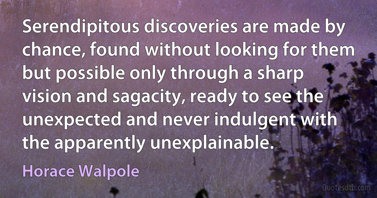 Serendipitous discoveries are made by chance, found without looking for them but possible only through a sharp vision and sagacity, ready to see the unexpected and never indulgent with the apparently unexplainable. (Horace Walpole)