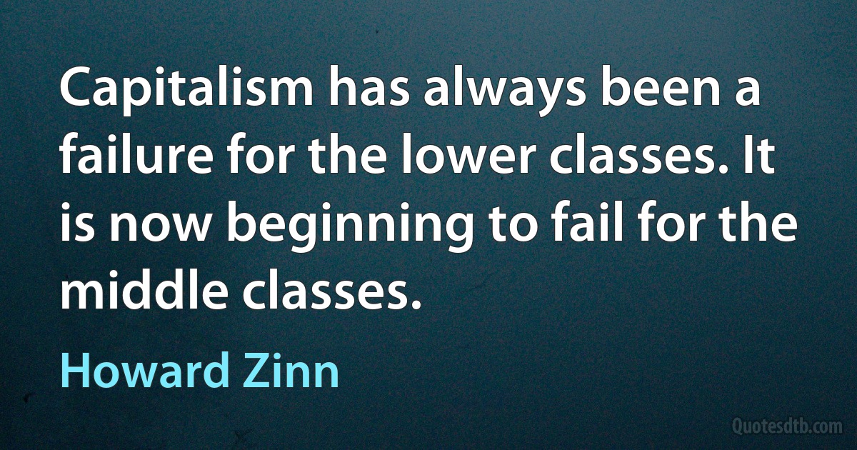 Capitalism has always been a failure for the lower classes. It is now beginning to fail for the middle classes. (Howard Zinn)