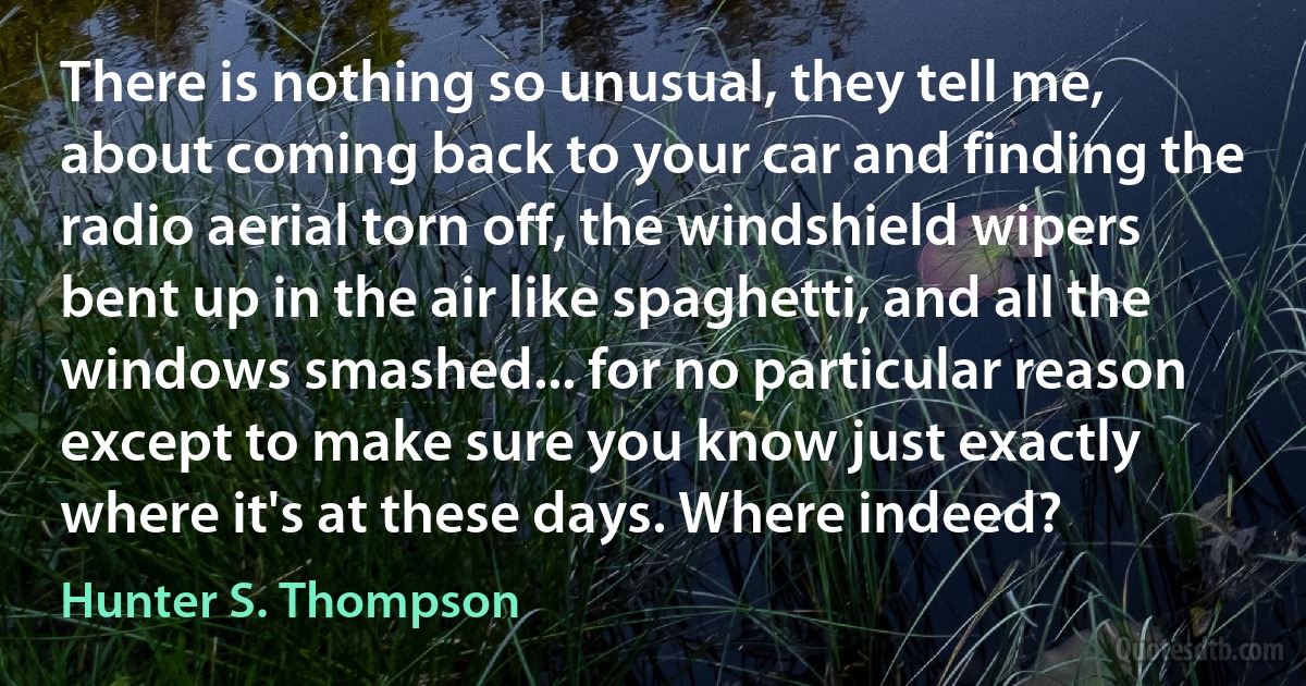 There is nothing so unusual, they tell me, about coming back to your car and finding the radio aerial torn off, the windshield wipers bent up in the air like spaghetti, and all the windows smashed... for no particular reason except to make sure you know just exactly where it's at these days. Where indeed? (Hunter S. Thompson)