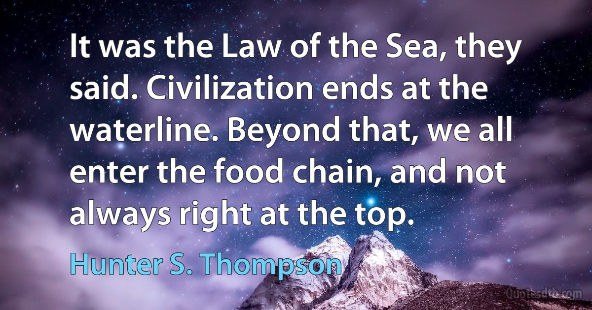 It was the Law of the Sea, they said. Civilization ends at the waterline. Beyond that, we all enter the food chain, and not always right at the top. (Hunter S. Thompson)