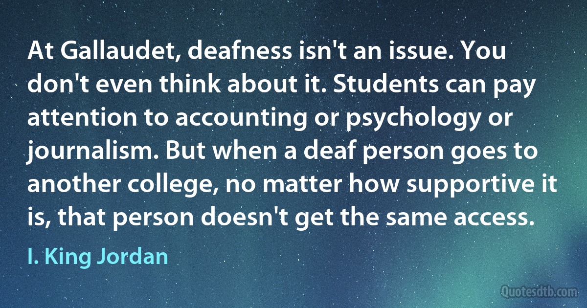 At Gallaudet, deafness isn't an issue. You don't even think about it. Students can pay attention to accounting or psychology or journalism. But when a deaf person goes to another college, no matter how supportive it is, that person doesn't get the same access. (I. King Jordan)