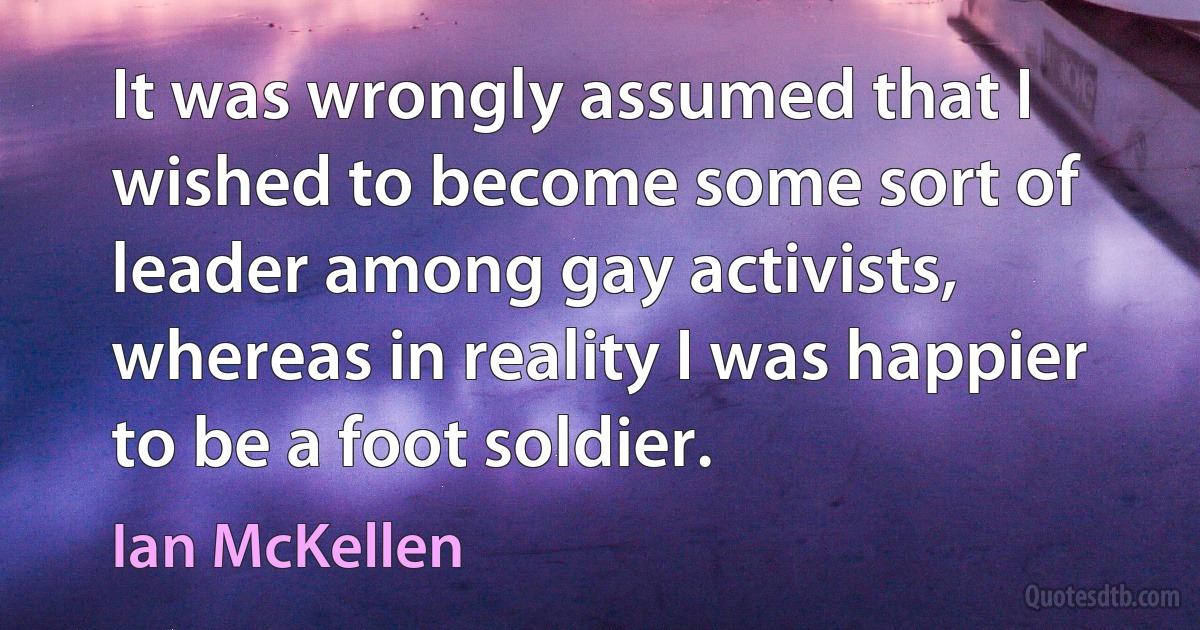 It was wrongly assumed that I wished to become some sort of leader among gay activists, whereas in reality I was happier to be a foot soldier. (Ian McKellen)