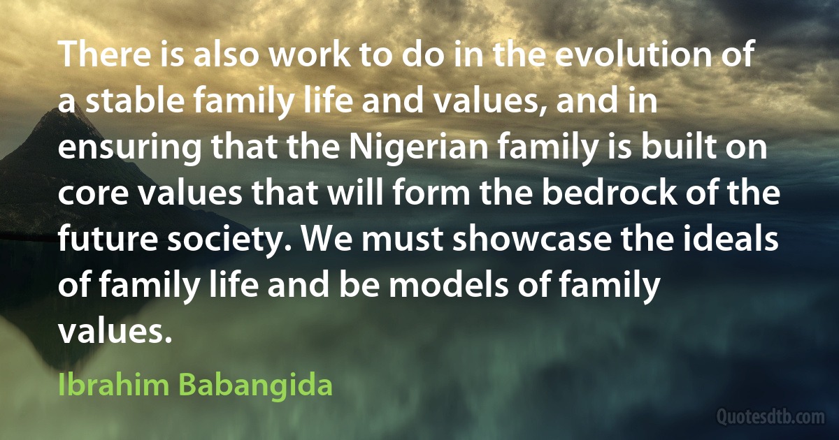 There is also work to do in the evolution of a stable family life and values, and in ensuring that the Nigerian family is built on core values that will form the bedrock of the future society. We must showcase the ideals of family life and be models of family values. (Ibrahim Babangida)