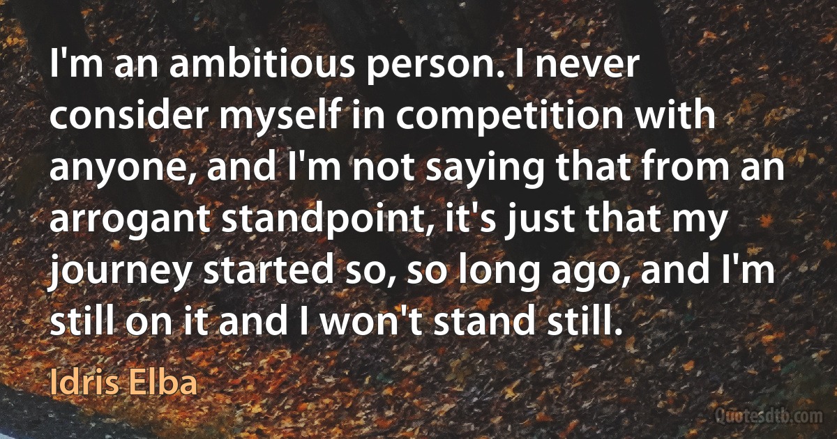 I'm an ambitious person. I never consider myself in competition with anyone, and I'm not saying that from an arrogant standpoint, it's just that my journey started so, so long ago, and I'm still on it and I won't stand still. (Idris Elba)