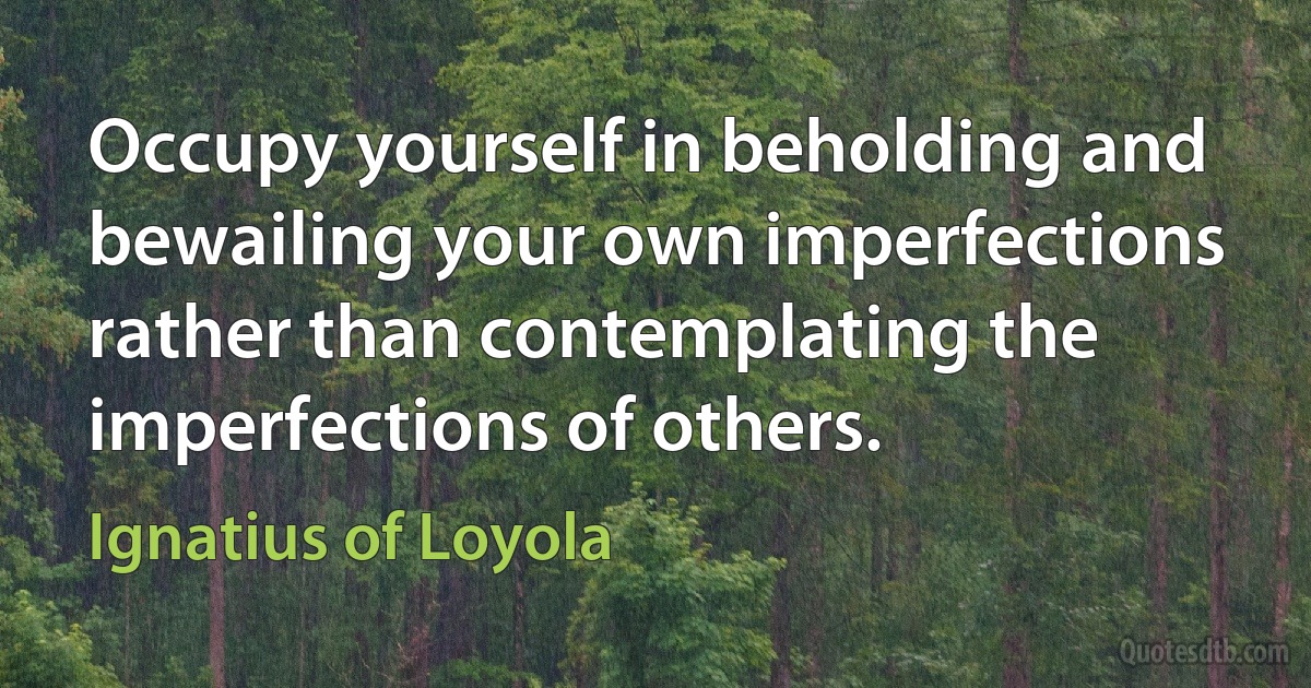 Occupy yourself in beholding and bewailing your own imperfections rather than contemplating the imperfections of others. (Ignatius of Loyola)