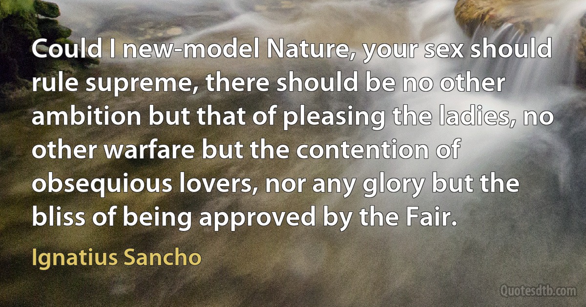 Could I new-model Nature, your sex should rule supreme, there should be no other ambition but that of pleasing the ladies, no other warfare but the contention of obsequious lovers, nor any glory but the bliss of being approved by the Fair. (Ignatius Sancho)