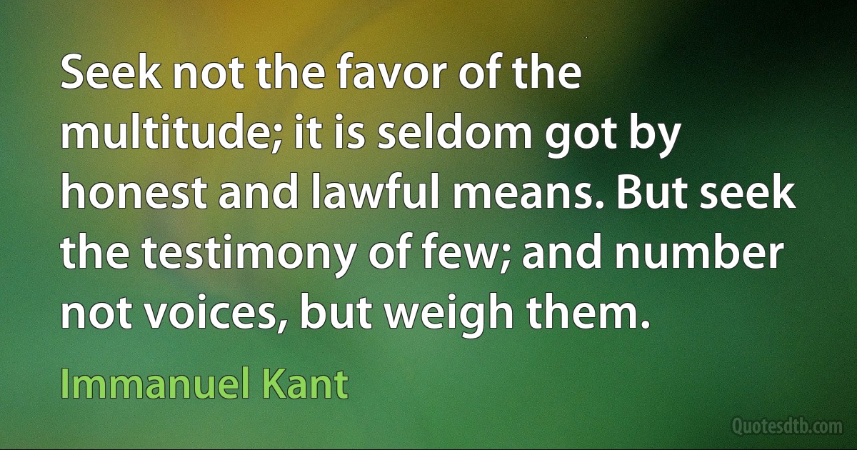 Seek not the favor of the multitude; it is seldom got by honest and lawful means. But seek the testimony of few; and number not voices, but weigh them. (Immanuel Kant)