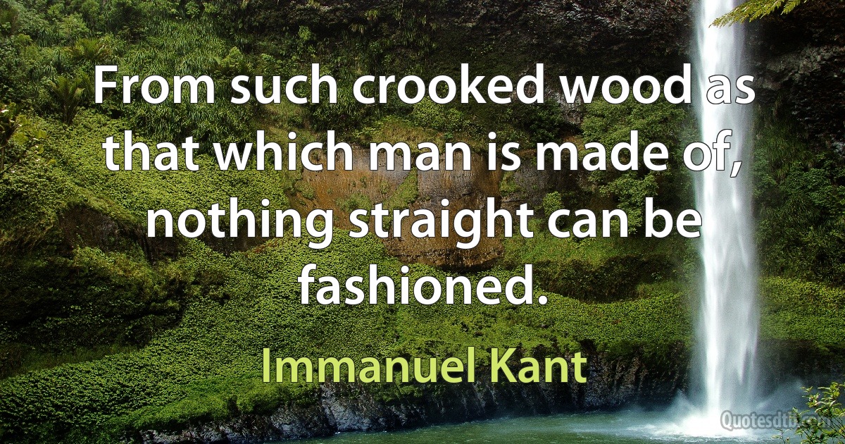 From such crooked wood as that which man is made of, nothing straight can be fashioned. (Immanuel Kant)