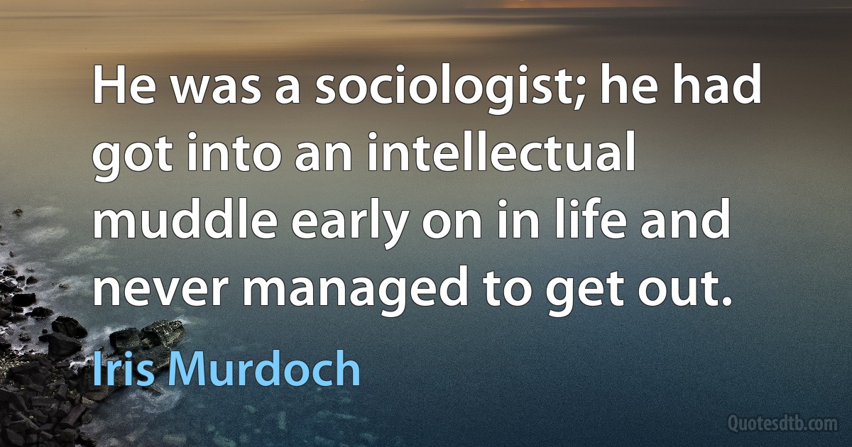 He was a sociologist; he had got into an intellectual muddle early on in life and never managed to get out. (Iris Murdoch)