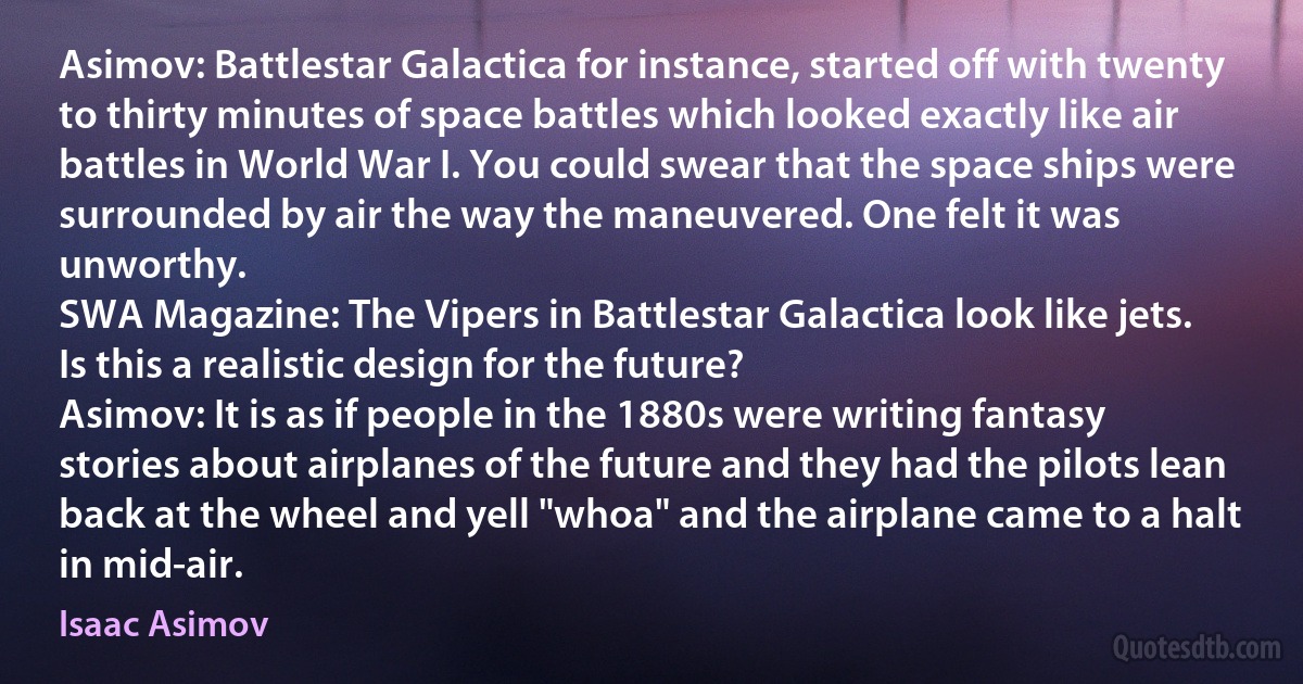 Asimov: Battlestar Galactica for instance, started off with twenty to thirty minutes of space battles which looked exactly like air battles in World War I. You could swear that the space ships were surrounded by air the way the maneuvered. One felt it was unworthy.
SWA Magazine: The Vipers in Battlestar Galactica look like jets. Is this a realistic design for the future?
Asimov: It is as if people in the 1880s were writing fantasy stories about airplanes of the future and they had the pilots lean back at the wheel and yell "whoa" and the airplane came to a halt in mid-air. (Isaac Asimov)